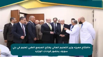 «افتتاح مميز» وزير التعليم العالي يفتتح المجمع الطبي تعليم في بني سويف بحضور قيادات الوزارة
